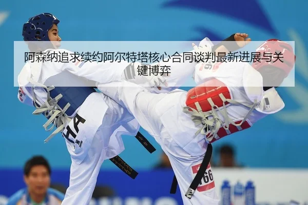 阿森纳追求续约阿尔特塔核心合同谈判最新进展与关键博弈